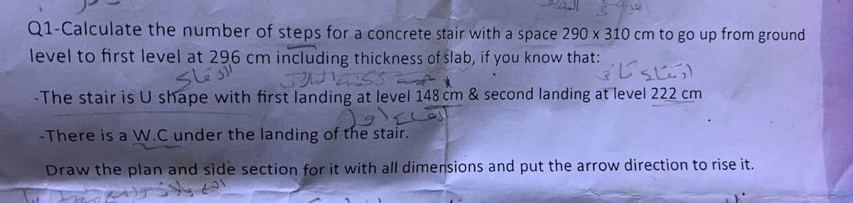 Q1-Calculate the number of steps for a concrete stair with a space 290 x 310 cm to go up from ground
level to first level at 296 cm including thickness of slab, if you know that:
-The stair is U shape with first landing at level 148 cm & second landing at level 222 cm
-There is a W.C under the landing of the stair.
Draw the plan and side section for it with all dimensions and put the arrow direction to rise it.
الدماء
الله پالاز رام
ركا اللات
ولی
انشاء کاتی