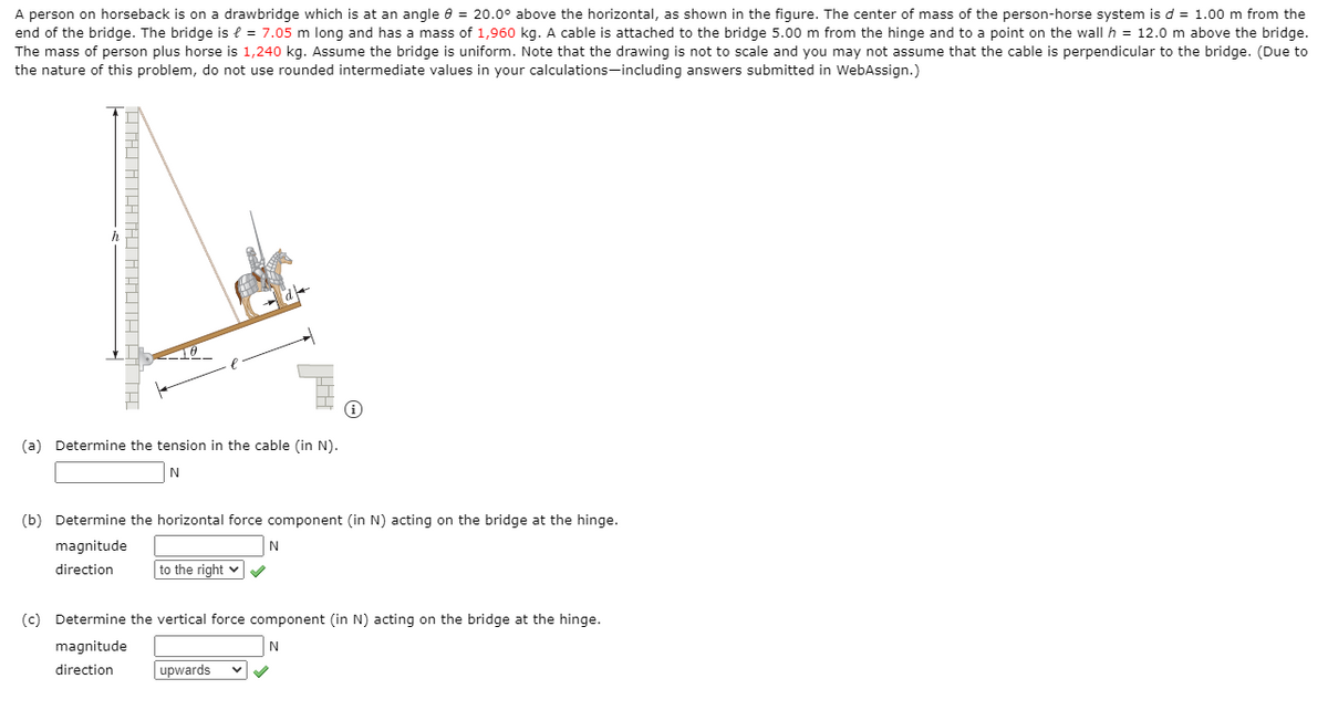 A person on horseback is on a drawbridge which is at an angle e = 20.0° above the horizontal, as shown in the figure. The center of mass of the person-horse system is d = 1.00 m from the
end of the bridge. The bridge is l = 7.05 m long and has a mass of 1,960 kg. A cable is attached to the bridge 5.00 m from the hinge and to a point on the wall h = 12.0 m above the bridge.
The mass of person plus horse is 1,240 kg. Assume the bridge is uniform. Note that the drawing is not to scale and you may not assume that the cable is perpendicular to the bridge. (Due to
the nature of this problem, do not use rounded intermediate values in your calculations-including answers submitted in WebAssign.)
(a) Determine the tension in the cable (in N).
(b) Determine the horizontal force component (in N) acting on the bridge at the hinge.
magnitude
N
direction
to the right v
(c) Determine the vertical force component (in N) acting on the bridge at the hinge.
magnitude
N
direction
upwards
