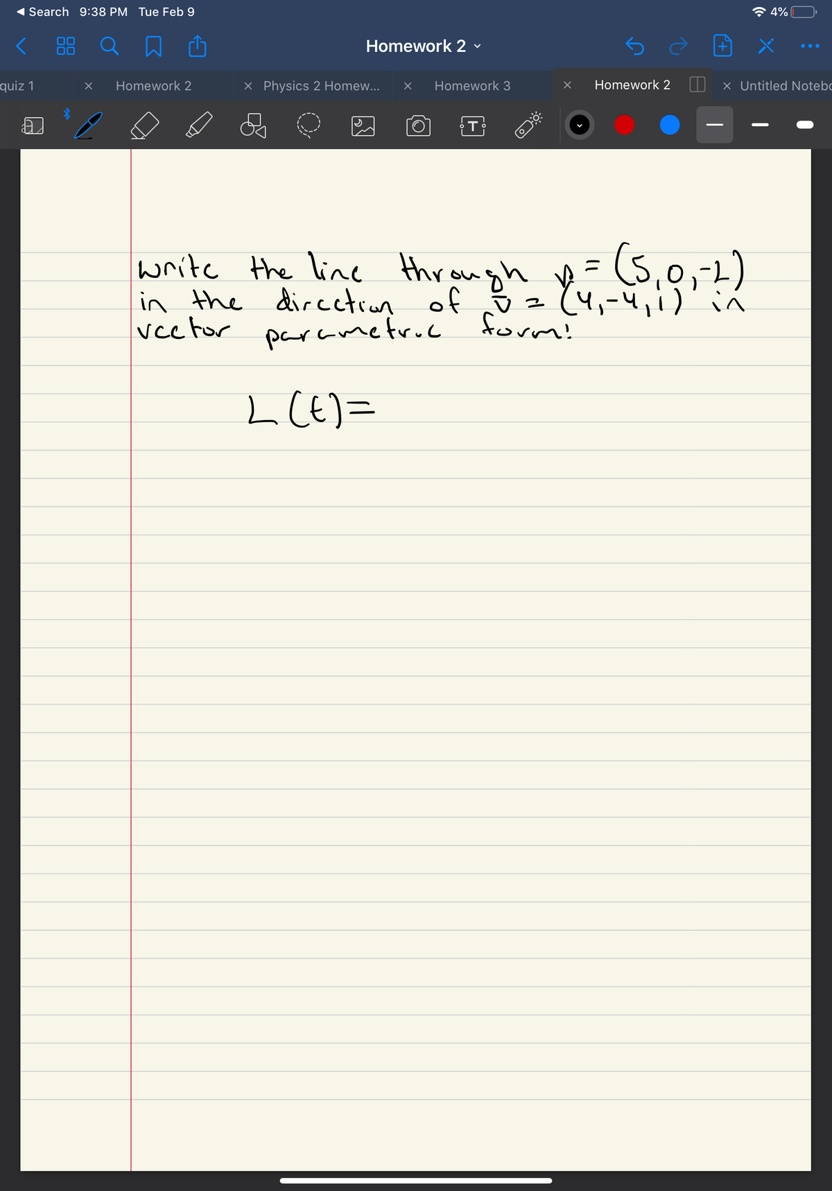 Search 9:38 PM Tue Feb 9
* 4%
Homework 2 v
quiz 1
Homework 2
X Physics 2 Homew...
Homework 3
Homework 2
X Untitled Notebc
(s,
write the line
in the dircctran of z (4,
veetor
throw
in the directon h gh y (5,0,-2)
parametruc form!
L CE) =
