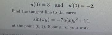 u(0) = 3 and u(0) = -2.
%3D
Find the tangent line to the curve
sin(zy) = -7u(r)y + 21.
at the point (0, 1). Show all of your work.
