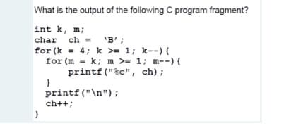 What is the output of the following C program fragment?
int k, m;
'B' ;
for (k = 4; k >= 1; k--) {
for (m = k; m >= 1; m--) {
char ch = 'B';
%3D
k; m >= 1; m--){
printf ("%c", ch);
printf("\n");
ch++;
