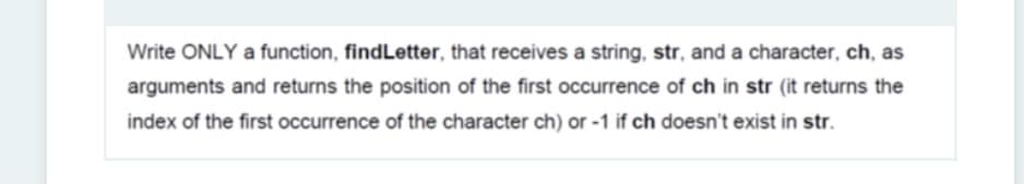 Write ONLY a function, findLetter, that receives a string, str, and a character, ch, as
arguments and returns the position of the first occurrence of ch in str (it returns the
index of the first occurrence of the character ch) or -1 if ch doesn't exist in str.
