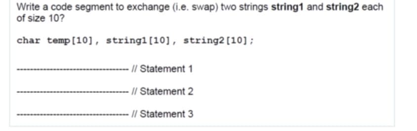 Write a code segment to exchange (i.e. swap) two strings string1 and string2 each
of size 10?
char temp[10], string1[10], string2[10];
// Statement 1
// Statement 2
-- // Statement 3
