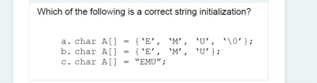 Which of the following is a correct string initialization?
a. char A[]
b. char A[]
c. char A[]
{ 'E', 'M’, 'U', '\0'};
{ 'E', 'M’, 'U'};
"EMU";
%3D
