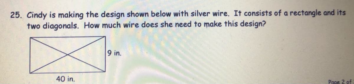 25. Cindy is making the design shown below with silver wire. It consists of a rectangle and its
two diagonals. How much wire does she need to make this design?
9 in.
40 in.
Page 2 of
