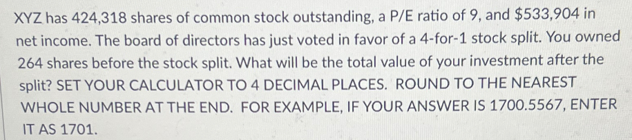 XYZ has 424,318 shares of common stock outstanding, a P/E ratio of 9, and $533,904 in
net income. The board of directors has just voted in favor of a 4-for-1 stock split. You owned
264 shares before the stock split. What will be the total value of your investment after the
split? SET YOUR CALCULATOR TO 4 DECIMAL PLACES. ROUND TO THE NEAREST
WHOLE NUMBER AT THE END. FOR EXAMPLE, IF YOUR ANSWER IS 1700.5567, ENTER
IT AS 1701.