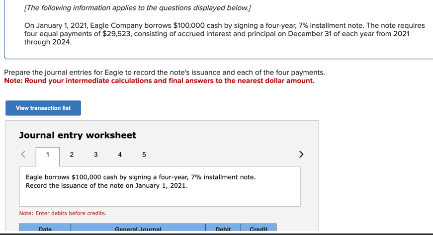 [The following information applies to the questions displayed below.]
On January 1, 2021, Eagle Company borrows $100,000 cash by signing a four-year, 7% installment note. The note requires
four equal payments of $29,523, consisting of accrued interest and principal on December 31 of each year from 2021
through 2024.
Prepare the journal entries for Eagle to record the note's issuance and each of the four payments.
Note: Round your intermediate calculations and final answers to the nearest dollar amount.
View transaction list
Journal entry worksheet
1
2
3 4 5
Eagle borrows $100,000 cash by signing a four-year, 7% installment note.
Record the issuance of the note on January 1, 2021.
Note: Enter debits before credits.
Date
General Journal
Debit
Credit