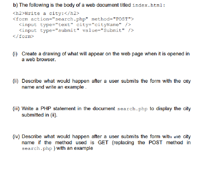 b) The following is the body of a web document titled index.html:
<h2>Write a city: </h2>
<form action="search.php" method="POST">
<input type="text" city="cityName" />
<input type="submit" value="Submit" />
</form>
(i) Create a drawing of what will appear on the web page when it is opened in
a web browser.
(ii) Describe what would happen after a user submits the form with the city
name and write an example.
(iii) Write a PHP statement in the document search.php to display the city
submitted in (ii).
(iv) Describe what would happen after a user submits the form with une city
name if the method used is GET (replacing the POST method in
search.php ) with an example