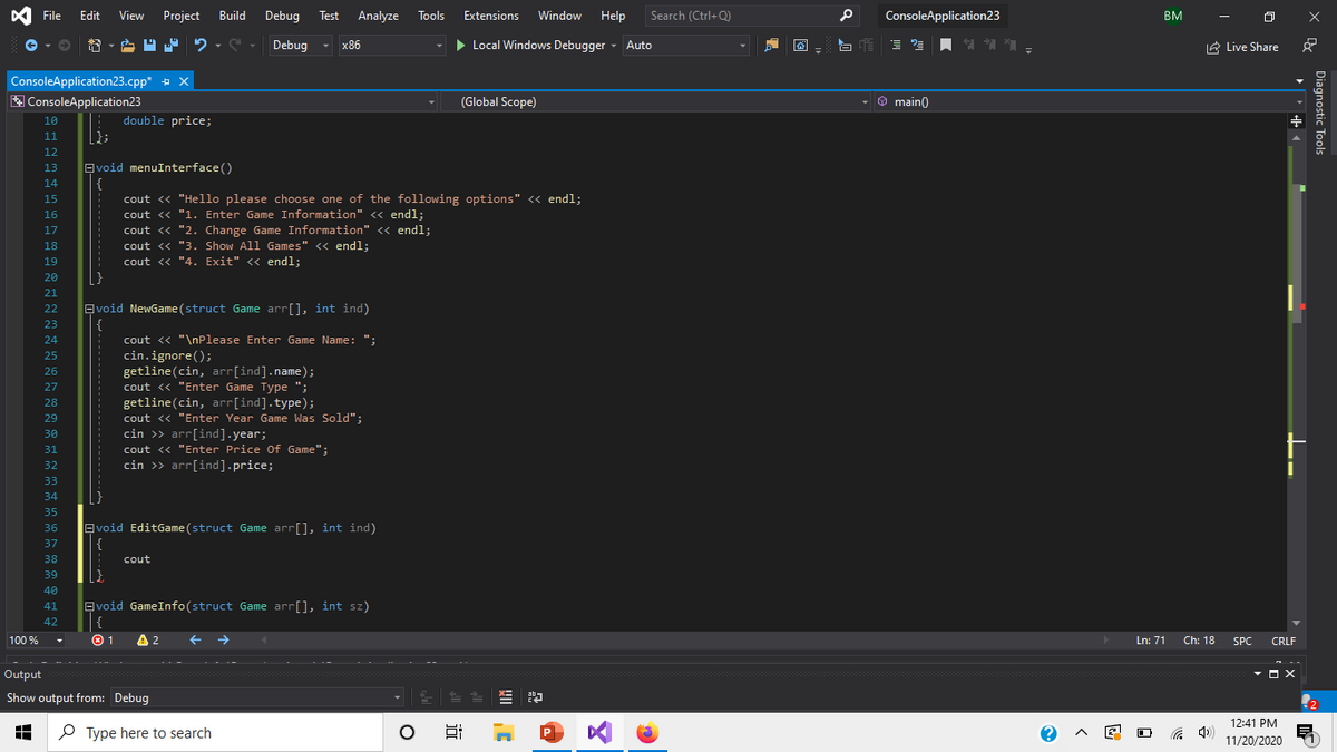 File
Edit
View
Project
Build
Debug
Test
Analyze
Tools
Extensions
Window
Help
Search (Ctrl+Q)
ConsoleApplication23
BM
7 2 - S - Debug
> Local Windows Debugger - Auto
x86
IA Live Share
T
ConsoleApplication23.cpp* + x
A ConsoleApplication23
(Global Scope)
O main)
10
double price;
11
12
13
Evoid menuInterface ()
14
15
cout « "Hello please choose one of the following options" <« endl;
cout <« "1. Enter Game Information" << endl:
cout <« "2. Change Game Information" << endl;
cout <« "3. Show All Games" << endl:
16
17
18
19
cout << "4. Exit" << endl;
20
21
22
Evoid NewGame (struct Game arr[], int ind)
{
cout <« "\nPlease Enter Game Name: ";
cin.ignore();
getline(cin, arr[ind].name);
cout <« "Enter Game Type ";
23
24
25
26
27
getline(cin, arr[ind].type);
cout <« "Enter Year Game Was Sold";
cin >> arr[ind].year;
cout <« "Enter Price Of Game";
cin >> arr[ind].price;
28
29
30
31
32
33
34
35
Evoid EditGame (struct Game arr[], int ind)
{
36
37
38
cout
39
40
Evoid GameInfo(struct Game arr[], int sz)
{
41
42
100 %
01
A
2
Ln: 71
Ch: 18
SPC
CRLF
Output
Show output from: Debug
12:41 PM
P Type here to search
11/20/2020
Diagnostic Tools
近
