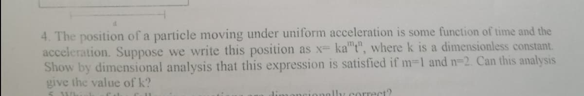 4. The position of a particle moving under uniform acceleration is some function of time and the
acceleration. Suppose we write this position as x ka"t", where k is a dimensionless constant.
Show by dimensional analysis that this expression is satisfied if m-1 and n-2. Can this analysis
give the value of k?
5 Whiek
lly correct?
