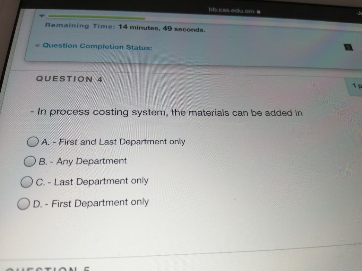 bb.cas.edu.om&
Remaining Time: 14 minutes, 49 seconds.
v Question Completion Status:
QUESTI ON 4
1p
In process costing system, the materials can be added in
A. - First and Last Department only
B. - Any Department
OC. - Last Department only
OD. - First Department only
