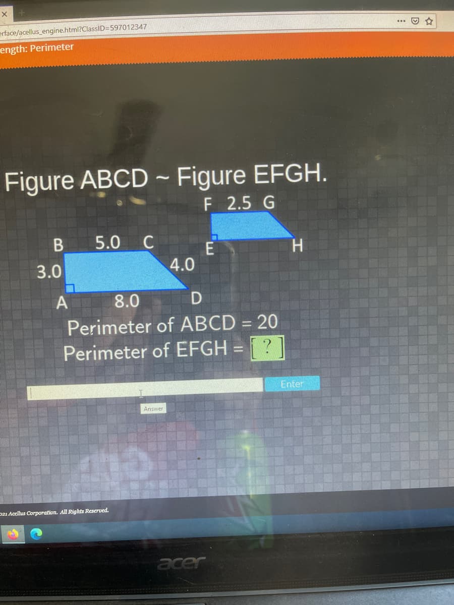 erface/acellus_engine.html?ClassID=597012347
ength: Perimeter
Figure ABCD - Figure EFGH.
F 2.5 G
5.0
C
H.
3.0
4.0
A
8.0
Perimeter of ABCD = 20
%3D
Perimeter of EFGH = ? ]
Enter
Answer
221 Acellus Corporation. All Rights Reserved.
acer
