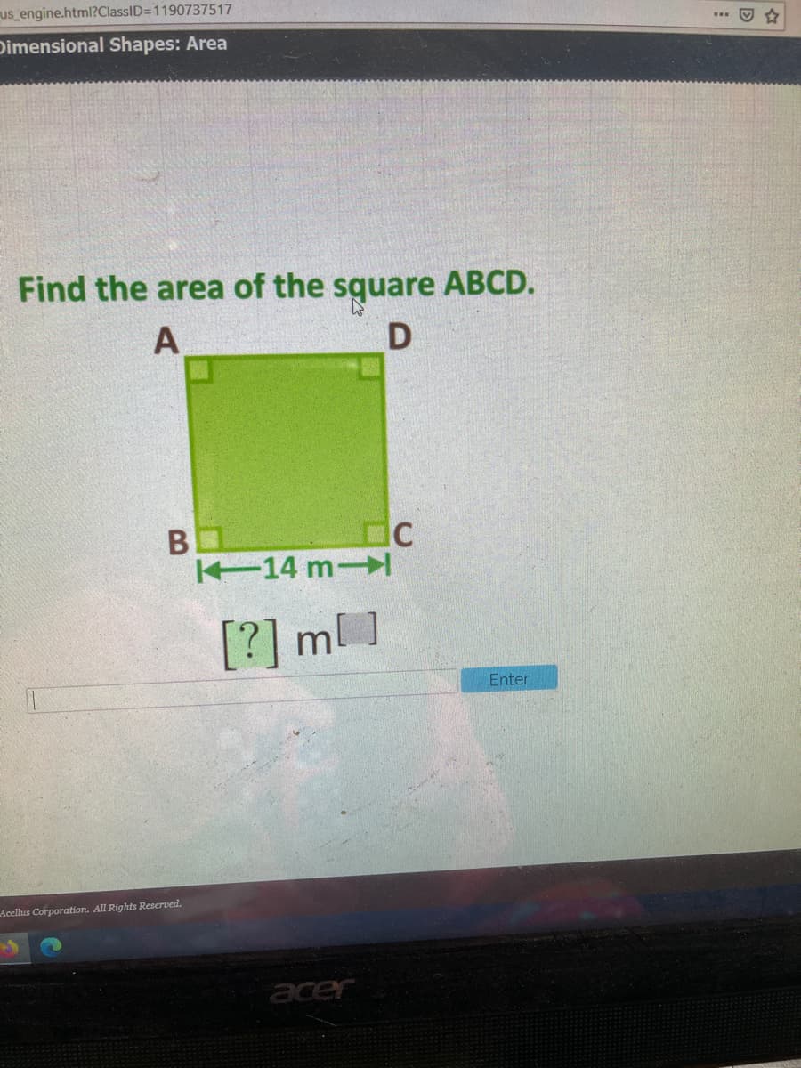 us engine.html?ClassID=1190737517
Dimensional Shapes: Area
Find the area of the square ABCD.
B
14 m
[?] ml ]
Enter
Acellus Corporation. All Rights Reserved.
acer
D
