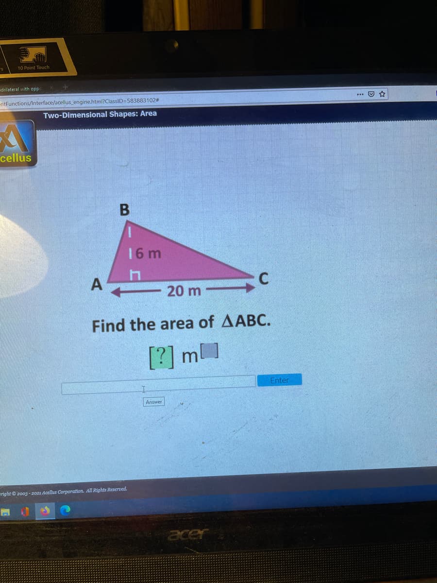 10 Point Touch
drilateral with opp
EntFunctions/Interface/acellus engine.html?ClassID=583883102#
Two-Dimensional Shapes: Area
cellus
В
16 m
A
20 m -
Find the area of AABC.
[?] m]
Enter
Answer
right © 2003 - 20z1 Acellus Corporation. All Rights Reserved.
acer
