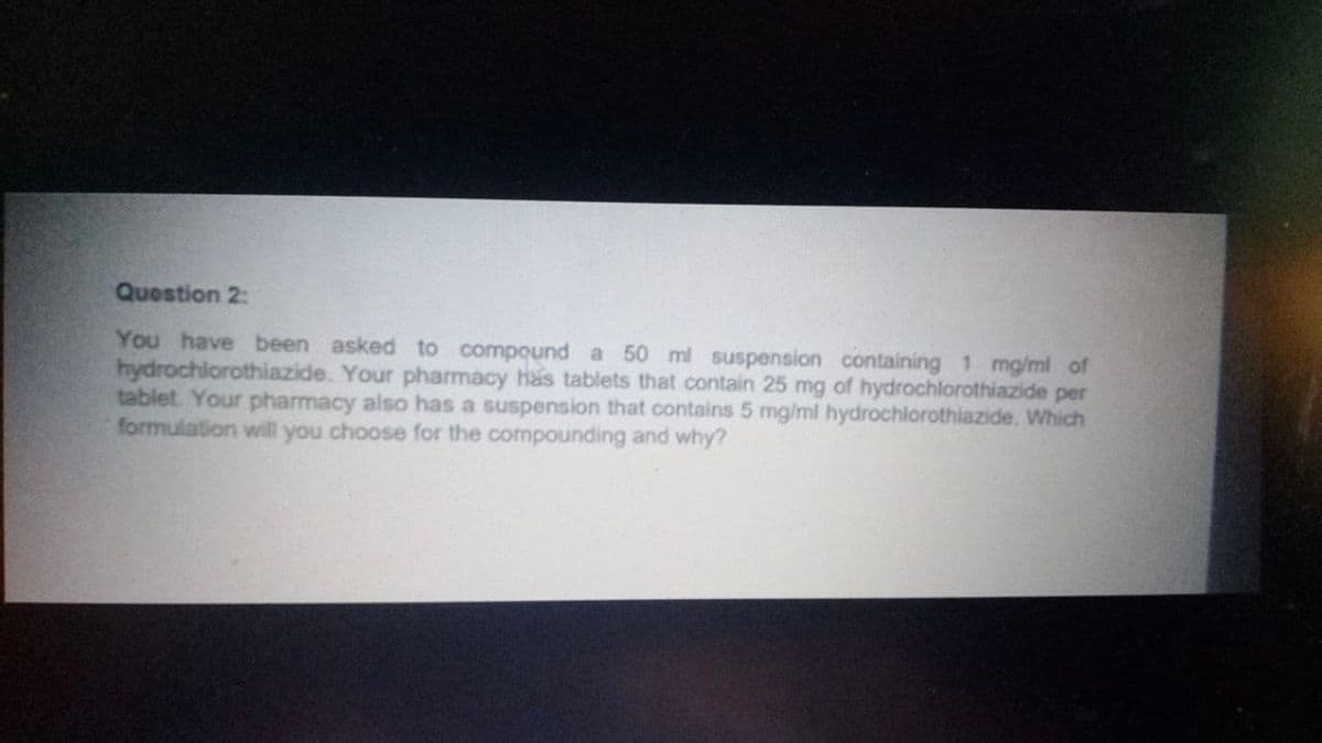 Question 2:
You have been asked to compound a 50 ml suspension containing 1 mg/ml of
hydrochlorothiazide. Your pharmacy has tablets that contain 25 mg of hydrochlorothiazide per
tablet. Your pharmacy also has a suspension that contains 5 mg/ml hydrochlorothiazide. Which
formulation will you choose for the compounding and why?
