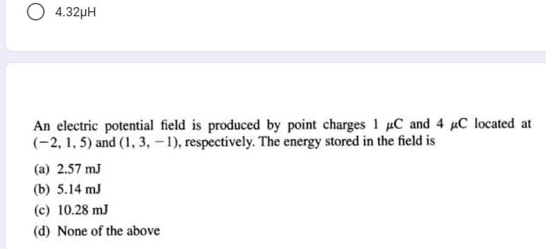 O 4.32µH
An electric potential field is produced by point charges 1 uC and 4 uC located at
(-2, 1, 5) and (1, 3, - 1), respectively. The energy stored in the field is
(a) 2.57 mJ
(b) 5.14 mJ
(c) 10.28 mJ
(d) None of the above
