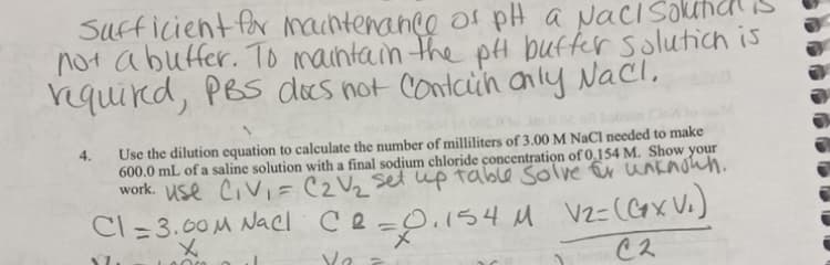 Sufficient for machtenance of pH a NaciSokhd is
not abuffer. To maintain the pH buffer solutich is
rquird, PBS docs not Contcih anly Nacl,
Use the dilution equation to calculate the number of milliliters of 3.00 M NaCl needed to make
600.0 mL of a saline solution with a final sodium chloride concentration of 0,154 M. Show your
work. Use Civi=C2V2 set up table solve Er unknowh.
4.
Cl = 3.00M Nacl ce=0.15
メ
4 M Vz=(GxX V.)
%3D
メ
Cス
