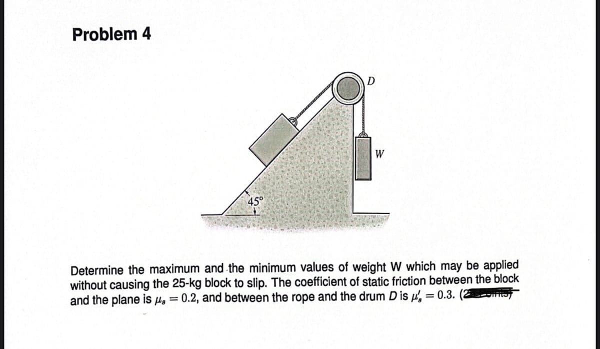 Problem 4
45°
W
Determine the maximum and the minimum values of weight W which may be applied
without causing the 25-kg block to slip. The coefficient of static friction between the block
and the plane is μ = 0.2, and between the rope and the drum D is = 0.3. (2