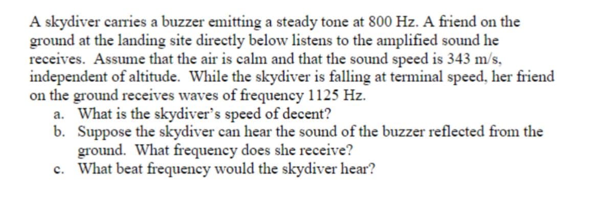 A skydiver carries a buzzer emitting a steady tone at 800 Hz. A friend on the
ground at the landing site directly below listens to the amplified sound he
receives. Assume that the air is calm and that the sound speed is 343 m/s,
independent of altitude. While the skydiver is falling at terminal speed, her friend
on the ground receives waves of frequency 1125 Hz.
a. What is the skydiver's speed of decent?
b. Suppose the skydiver can hear the sound of the buzzer reflected from the
ground. What frequency does she receive?
c. What beat frequency would the skydiver hear?