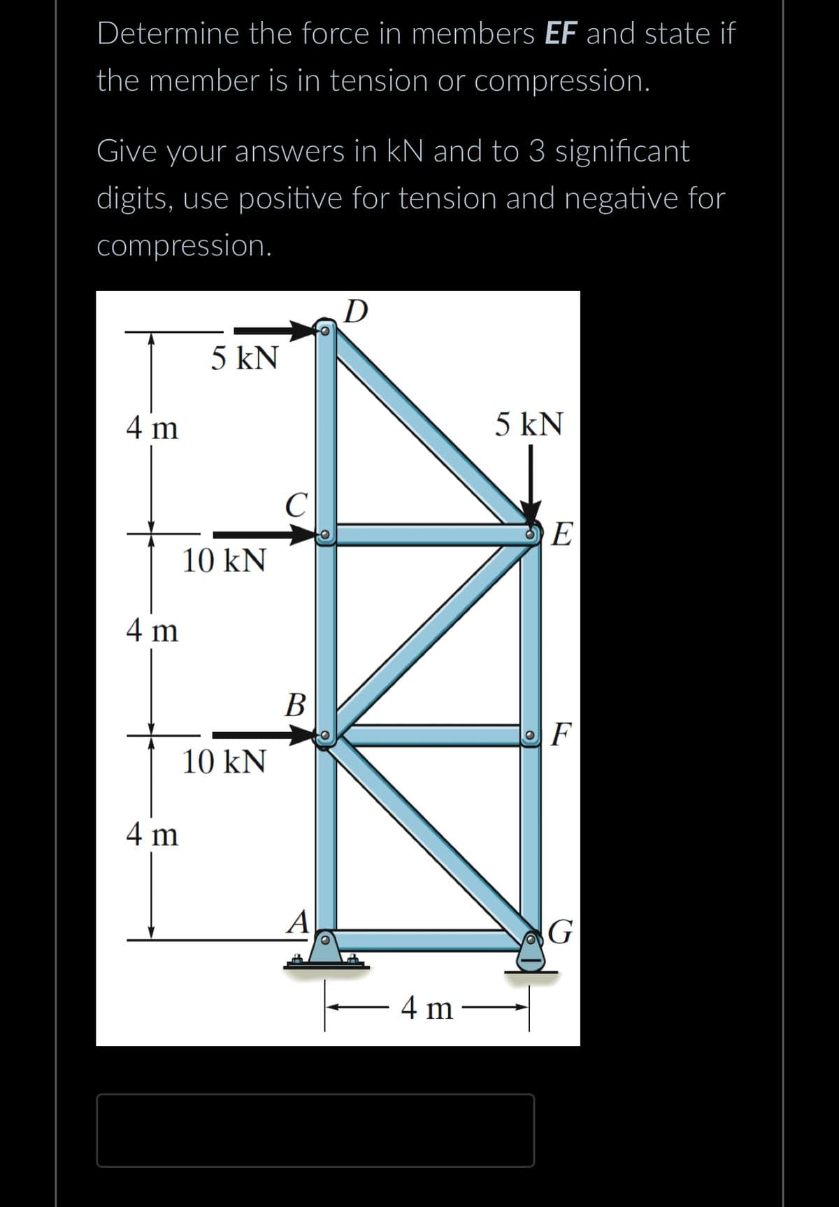 Determine the force in members EF and state if
the member is in tension or compression.
Give your answers in kN and to 3 significant
digits, use positive for tension and negative for
compression.
4 m
4 m
4 m
5 kN
10 kN
10 kN
C
B
A
D
5 kN
4 m —
E
F
G