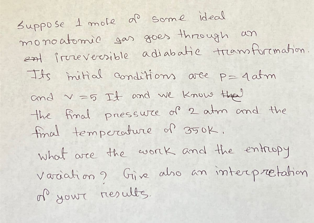 Suppo se 1 mote op some ideal
monoatomic gas goes through an
ent irreversible adiabatic tream foremation.
Its mitial conditions aree
conditions aree p=4 atm
and v=5 It and we know tha
the final pressure of 2 atm and the
final temperature of 350K.
what are the work and the entropy
Variation? Give also an interpretation
your
results.
S