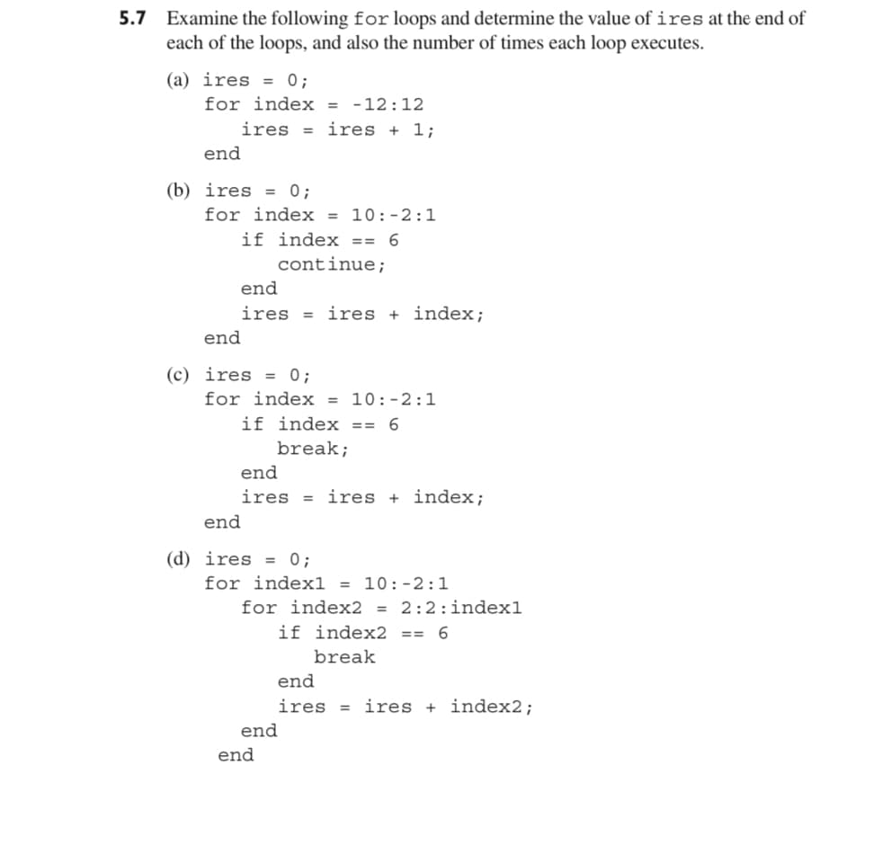 5.7 Examine the following for loops and determine the value of ires at the end of
each of the loops, and also the number of times each loop executes.
(a) ires = 0;
for index = -12:12
iresires + 1;
end
(b) ires = 0;
for index = 10:-2:1
if index == 6
continue;
end
iresires + index;
end
(c) ires = 0;
for index = 10:-2:1
if index == 6
break;
end
ires = iresindex;
end
(d) ires = 0;
for index1 = 10:-2:1
for index2 = 2:2: index1
if index2 ==6
break
end
end
end
iresires + index2;