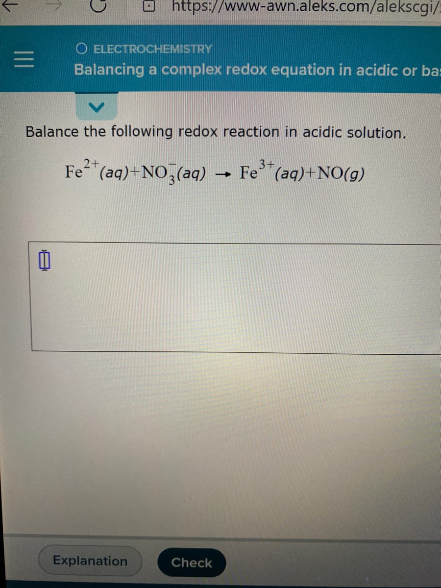 https://www-awn.aleks.com/alekscgi/
O ELECTROCHEMISTRY
Balancing a complex redox equation in acidic or bas
Balance the following redox reaction in acidic solution.
2+
Fe (aq)+NO3(aq)
Fe"(aq)+NO(g)
Explanation
Check
