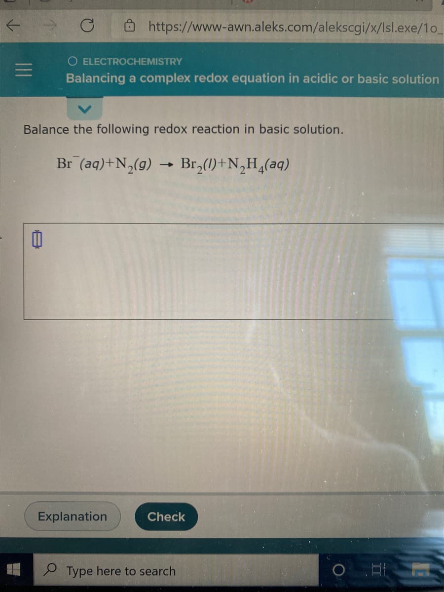 O https://www-awn.aleks.com/alekscgi/x/lsl.exe/1o
O ELECTROCHEMISTRY
Balancing a complex redox equation in acidic or basic solution
Balance the following redox reaction in basic solution.
Br (aq)+N,(g) → Br,(1)+N,H,(aq)
Explanation
Check
e Type here to search
