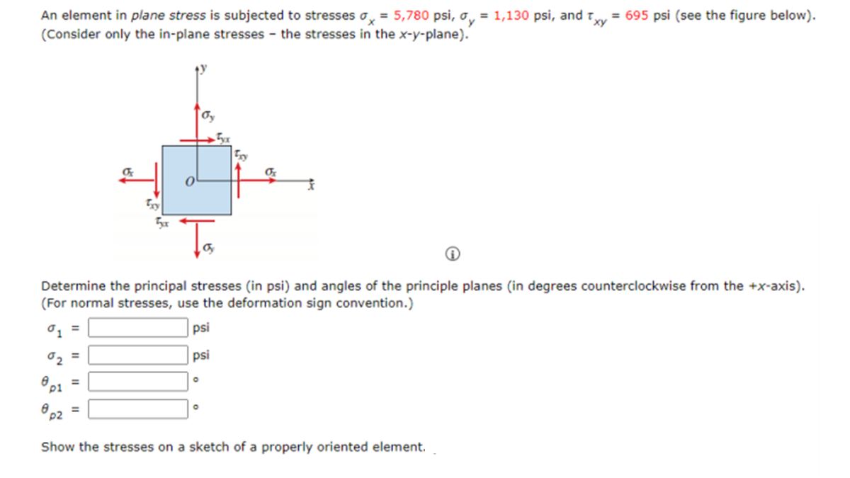 xy
An element in plane stress is subjected to stresses x = 5,780 psi, ay = 1,130 psi, and t = 695 psi (see the figure below).
(Consider only the in-plane stresses the stresses in the x-y-plane).
=
of
=
0
oy
Та
Determine the principal stresses (in psi) and angles of the principle planes (in degrees counterclockwise from the +x-axis).
(For normal stresses, use the deformation sign convention.)
01 =
psi
02
psi
8p1
8 =
p2
O
5x
Of
Show the stresses on a sketch of a properly oriented element.