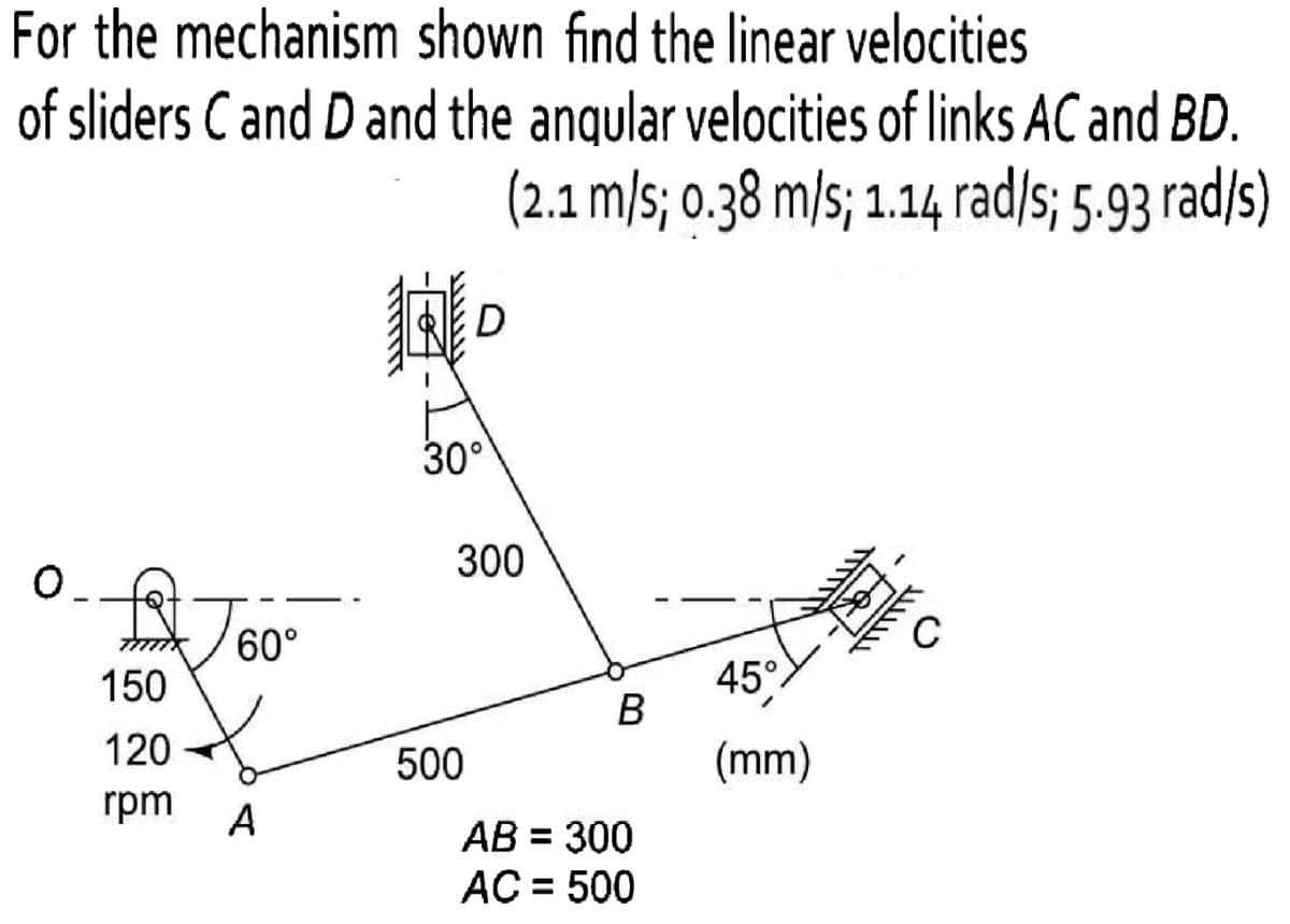 For the mechanism shown find the linear velocities
of sliders C and D and the anqular velocities of links AC and BD.
(2.1 m/s; 0.38 m/s; 1.14 rad/s; 5.93 rad/s)
D
30°
300
60°
45°
B
150
120
500
(mm)
rpm
A
AB = 300
AC = 500
