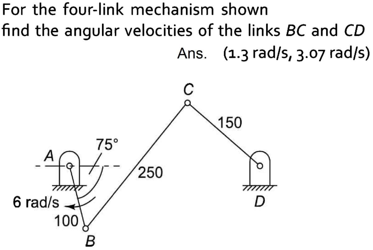 For the four-link mechanism shown
find the angular velocities of the links BC and CD
Ans. (1.3 rad/s, 3.07 rad/s)
C
150
75°
A
250
6 rad/s
100
