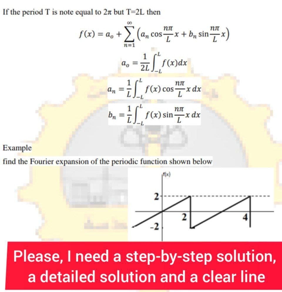 If the period T is note equal to 27 but T=2L then
nn
nn
f(x) = a + (an cos x + b₁ sin
an
bn
00
n=1
ao =
-
1
2L
f(x)dx
-L
L
#L f(x) cos
nπ
=
— * f(x) sin /x dx
-x
a
-2
ni
f(x)
2-
L
Example
find the Fourier expansion of the periodic function shown below
-x dx
2
Please, I need a step-by-step solution,
a detailed solution and a clear line