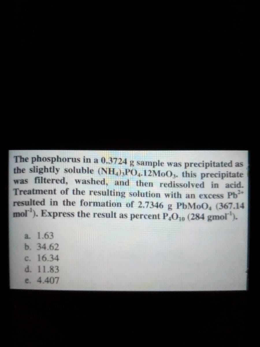 The phosphorus in a 0.3724 g sample was precipitated as
the slightly soluble (NH,),PO,.12M0O3. this precipitate
was filtered, washed, and then redissolved in acid.
Treatment of the resulting solution with an excess Pb
resulted in the formation of 2.7346 g PbMoO, (367.14
mol). Express the result as percent P,O10 (284 gmol).
a. 1.63
b. 34.62
c. 16.34
d. 11.83
e. 4.407
