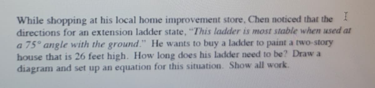 While shopping at his local home improvement store. Chen noticed that the I
directions for an extension ladder state, "7This ladder is most stable when used at
a 75° angle with the ground." He wants to buy a ladder to paint a two-story
house that is 26 feet high. How long does his ladder need to be? Draw a
diagram and set up an equation for this situation. Show all work.
