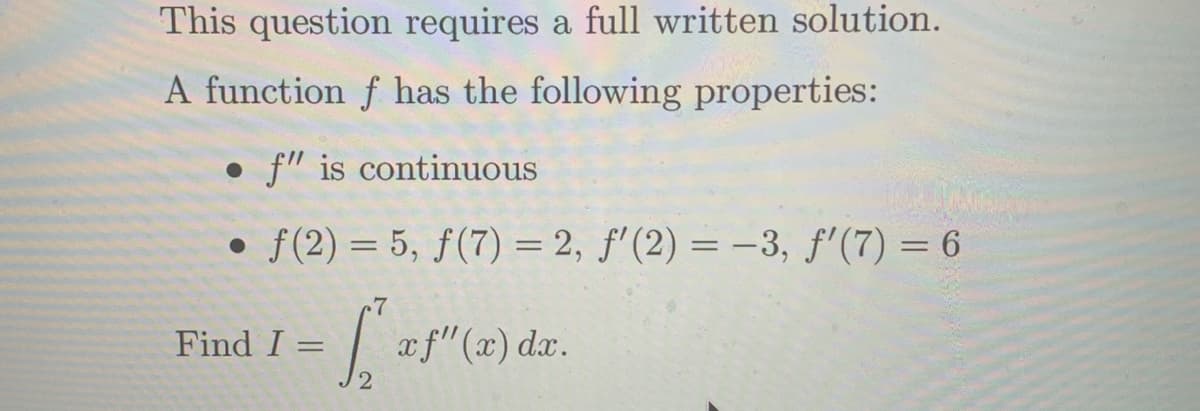 This question requires a full written solution.
A function f has the following properties:
• f" is continuous
• f(2) = 5, ƒ(7) = 2, f'(2) = –3, f'(7) = 6
%3D
c7
|af"(2) dr.
Find I
2
