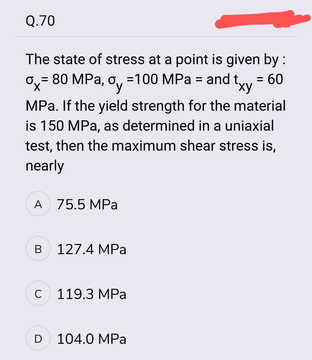 Q.70
ox=
X
The state of stress at a point is given by :
= 80 MPa, oy=100 MPa = and txy = 60
MPa. If the yield strength for the material
is 150 MPa, as determined in a uniaxial
test, then the maximum shear stress is,
nearly
A 75.5 MPa
B
с
D
127.4 MPa
119.3 MPa
104.0 MPa