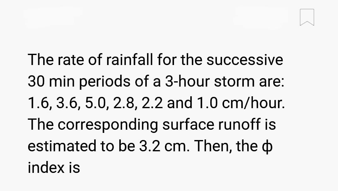 The rate of rainfall for the successive
30 min periods of a 3-hour storm are:
1.6, 3.6, 5.0, 2.8, 2.2 and 1.0 cm/hour.
The corresponding surface runoff is
estimated to be 3.2 cm. Then, the
index is