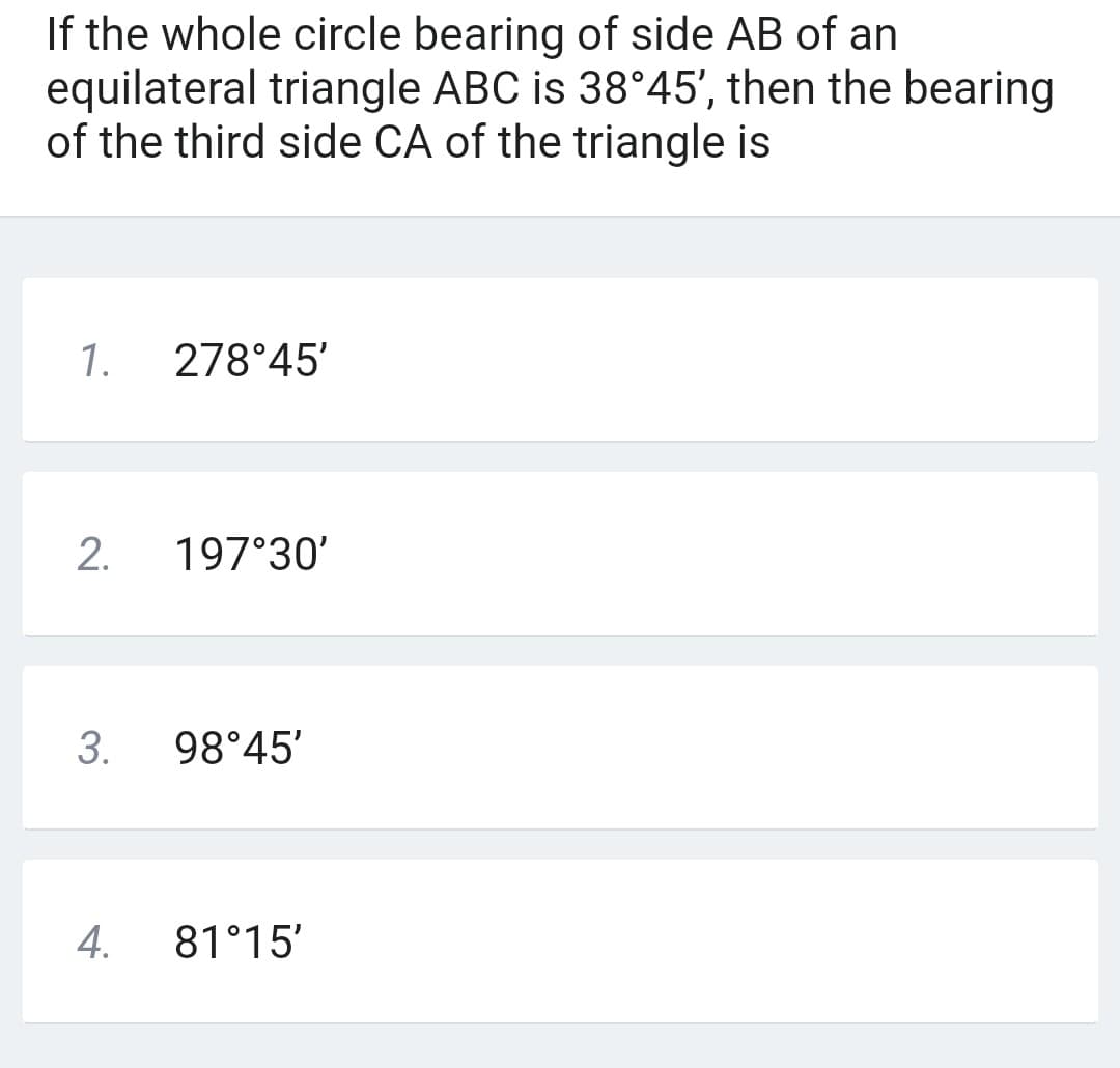 If the whole circle bearing of side AB of an
equilateral triangle ABC is 38°45', then the bearing
of the third side CA of the triangle is
1.
2.
3.
4.
278°45'
197°30'
98°45'
81°15'