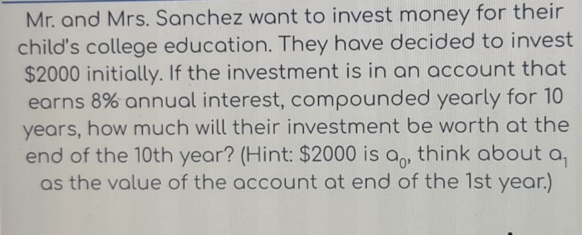Mr. and Mrs. Sanchez want to invest money for their
child's college education. They have decided to invest
$2000 initially. If the investment is in an account that
earns 8% annual interest, compounded yearly for 10
years, how much will their investment be worth at the
end of the 10th year? (Hint: $2000 is a,, think about a₁
as the value of the account at end of the 1st year.)
