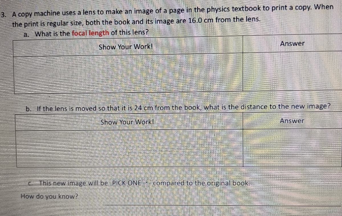 3. A copy machine uses a lens to make an image of a page in the physics textbook to print a copy. When
the print is regular size, both the book and its image are 16.0 cm from the lens.
a. What is the focal length of this lens?
Show Your Work!
Answer
b. If the lens is moved so that it is 24 cm from the book, what is the distance to the new image?
Show Your Work!
This new image will be PICK ONE -- compared to the original book.
How do you know?
Answer