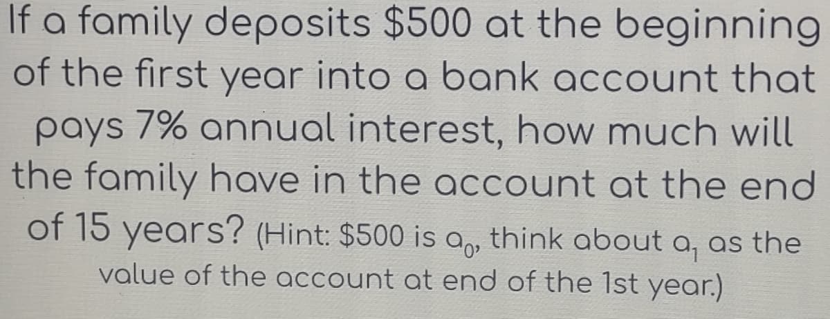 If a family deposits $500 at the beginning
of the first year into a bank account that
pays 7% annual interest, how much will
the family have in the account at the end
of 15 years? (Hint: $500 is a, think about a, as the
value of the account at end of the 1st year.)