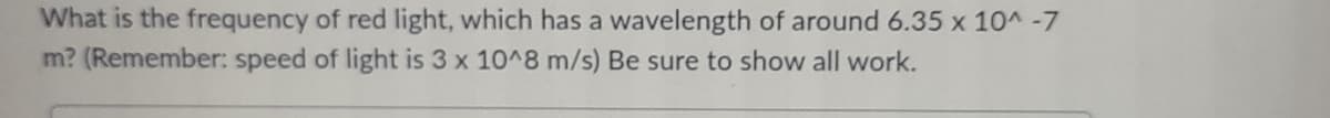 What is the frequency of red light, which has a wavelength of around 6.35 x 10^-7
m? (Remember: speed of light is 3 x 10^8 m/s) Be sure to show all work.