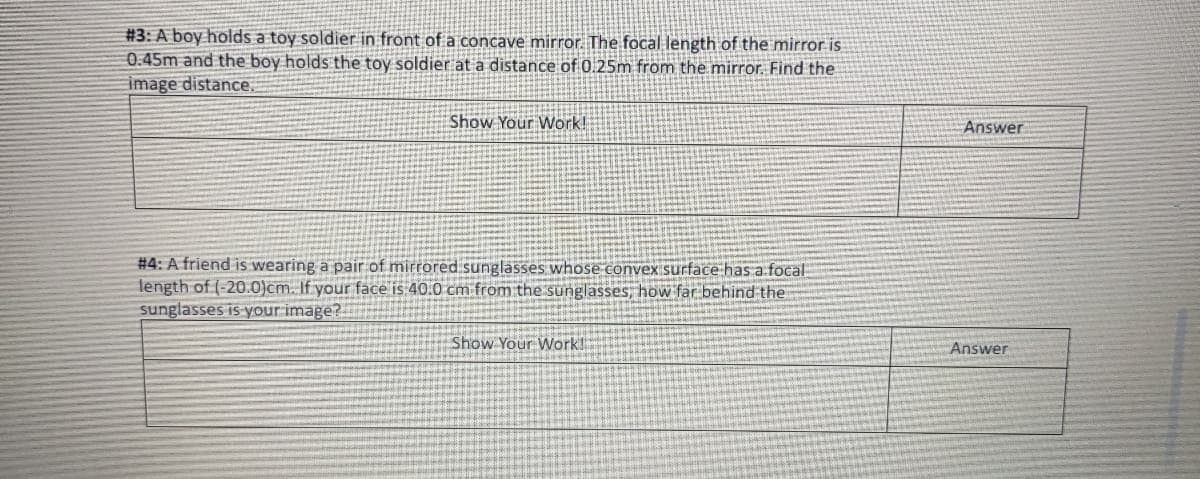 #3: A boy holds a toy soldier in front of a concave mirror. The focal length of the mirror is
0.45m and the boy holds the toy soldier at a distance of 0.25m from the mirror. Find the
image distance.
Show Your Work!
#4: A friend is wearing a pair of mirrored sunglasses whose convex surface has a focal
length of (-20.0)cm. If your face is 40.0 cm from the sunglasses, how far behind the
sunglasses is your image?
Show Your Work!
Answer
Answer