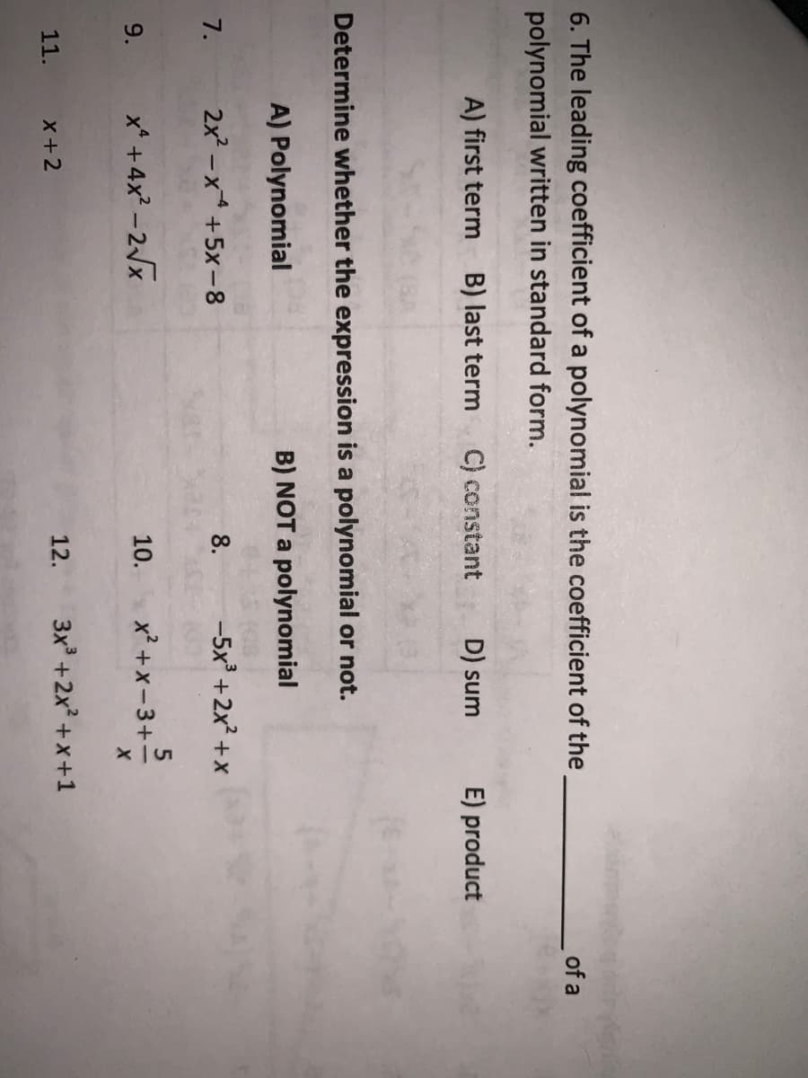 6. The leading coefficient of a polynomial is the coefficient of the
polynomial written in standard form.
of a
A) first term
B) last term
C) constant
D) sum
E) product
Determine whether the expression is a polynomial or not.
A) Polynomial
B) NOT a polynomial
7.
2x2 -x +5x-8
8.
-5x +2x +x
9.
x* +4x? -2/x
10.
x? +x-3+-
11.
X+2
12.
3x +2x +x+1
