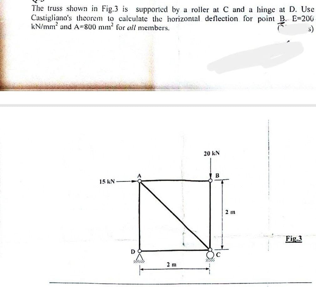 The truss shown in Fig.3 is supported by a roller at C and a hinge at D. Use
Castigliano's theorem to calculate the horizontal deflection for point B. E-200
B.
kN/mm² and A-800 mm² for all members.
s)
15 kN
2 m
20 KN
B
Th
2 m
Fig.3