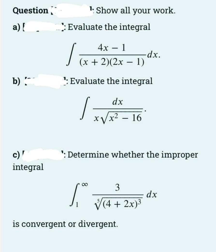 Question
a) [
b)
c) '
integral
Evaluate the integral
1: Show all your work.
1.
4x · 1
-
(x + 2)(2x - 1)
1: Evaluate the integral
8
dx
x√√x² - 16
Determine whether the improper
-dx.
3
√(4 + 2x)³
is convergent or divergent.
dx