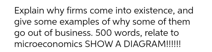 Explain why firms come into existence, and
give some examples of why some of them
go out of business. 500 words, relate to
microeconomics SHOW A DIAGRAM!!!!!
