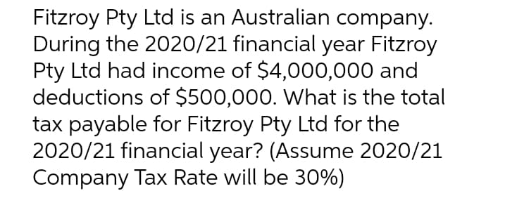 Fitzroy Pty Ltd is an Australian company.
During the 2020/21 financial year Fitzroy
Pty Ltd had income of $4,000,000 and
deductions of $500,000. What is the total
tax payable for Fitzroy Pty Ltd for the
2020/21 financial year? (Assume 2020/21
Company Tax Rate will be 30%)
