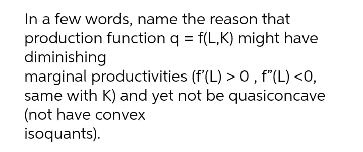 In a few words, name the reason that
production function q = f(L,K) might have
diminishing
marginal productivities (f'(L) > 0 , f"(L) <0,
same with K) and yet not be quasiconcave
(not have convex
isoquants).
