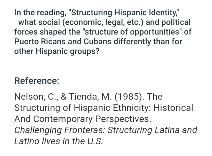 In the reading, "Structuring Hispanic Identity,"
what social (economic, legal, etc.) and political
forces shaped the "structure of opportunities" of
Puerto Ricans and Cubans differently than for
other Hispanic groups?
Reference:
Nelson, C., & Tienda, M. (1985). The
Structuring of Hispanic Ethnicity: Historical
And Contemporary Perspectives.
Challenging Fronteras: Structuring Latina and
Latino lives in the U.S.
